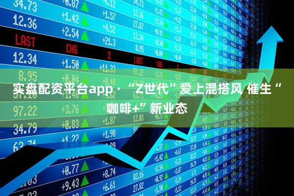 实盘配资平台app · “Z世代”爱上混搭风 催生“咖啡+”新业态