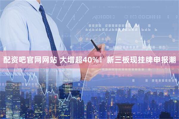配资吧官网网站 大增超40%！新三板现挂牌申报潮
