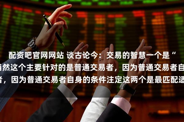 配资吧官网网站 谈古论今：交易的智慧一个是“等”，一个是“慢”，当然这个主要针对的是普通交易者，因为普通交易者自身的条件注定这两个是最匹配适合的。