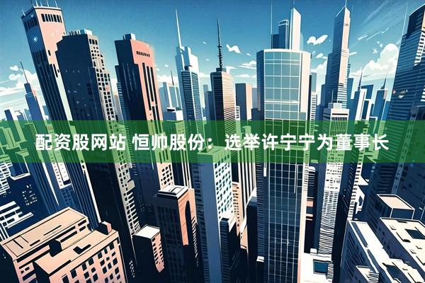 配资股网站 恒帅股份：选举许宁宁为董事长