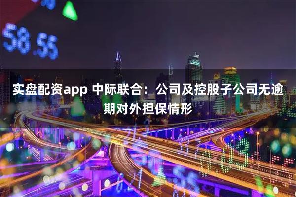 实盘配资app 中际联合：公司及控股子公司无逾期对外担保情形