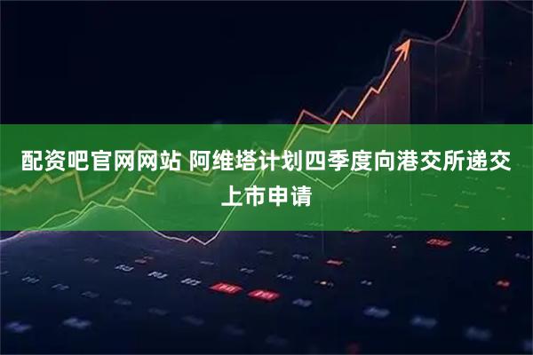 配资吧官网网站 阿维塔计划四季度向港交所递交上市申请